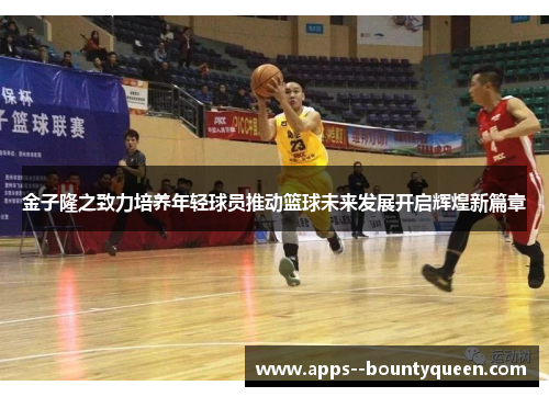 金子隆之致力培养年轻球员推动篮球未来发展开启辉煌新篇章