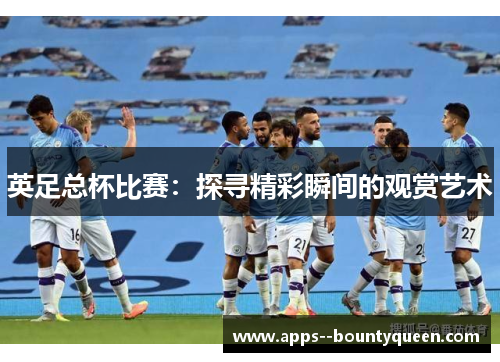 英足总杯比赛：探寻精彩瞬间的观赏艺术