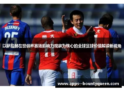 以萨拉赫在世俱杯赛场影响力观察为核心的全球足球价值解读新视角