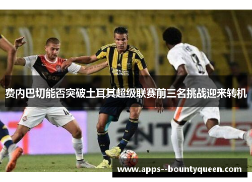费内巴切能否突破土耳其超级联赛前三名挑战迎来转机