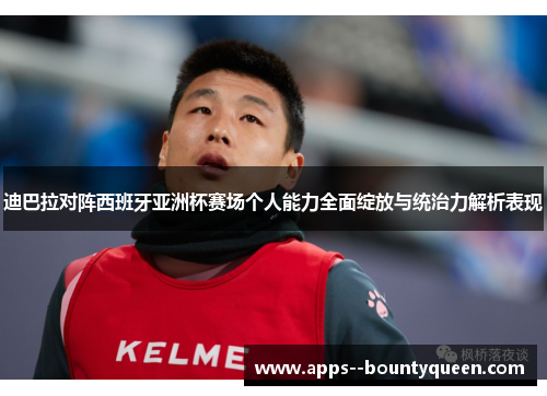 迪巴拉对阵西班牙亚洲杯赛场个人能力全面绽放与统治力解析表现
