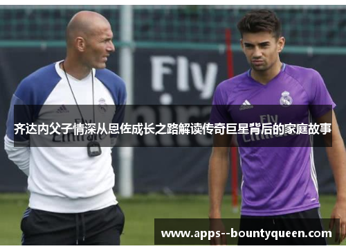 齐达内父子情深从恩佐成长之路解读传奇巨星背后的家庭故事