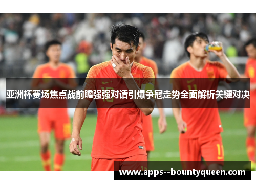 亚洲杯赛场焦点战前瞻强强对话引爆争冠走势全面解析关键对决
