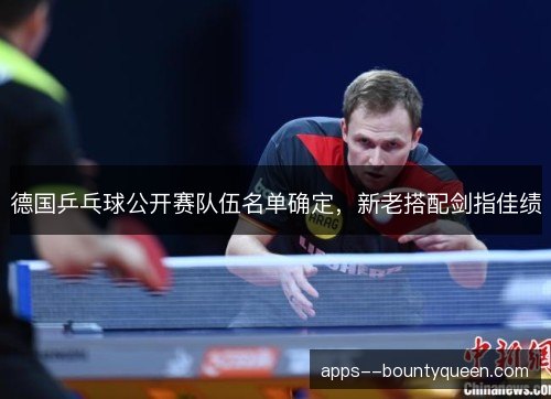 德国乒乓球公开赛队伍名单确定,新老搭配剑指佳绩 德国乒乓球公开赛队伍名单确定,新老搭配剑指佳绩